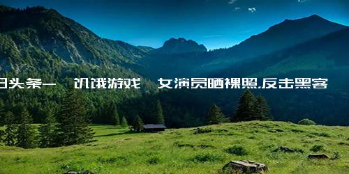 今日头条-《饥饿游戏》女演员晒裸照，反击黑客勒索 我不会忍受任何羞辱